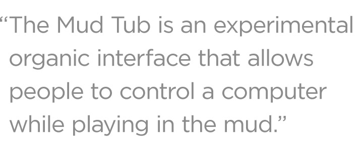 The Mud Tub is an experimental organic interface that allows people to control a computer by playing in the mud.